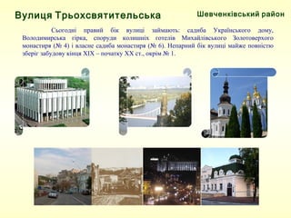 Шевченківський район
Сьогодні правий бік вулиці займають: садиба Українського дому,
Володимирська гірка, споруди колишніх готелів Михайлівського Золотоверхого
монастиря (№ 4) і власне садиба монастиря (№ 6). Непарний бік вулиці майже повністю
зберіг забудову кінця XIX – початку XX ст., окрім № 1.
Вулиця Трьохсвятительська
 