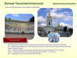Шевченківський районВулиця Трьохсвятительська
Комплекс Михайлівського Золотоверхого монастиря
До Трьохсвятительської вулиці відносяться такі історичні споруди на території монастиря:
№ 6 – Михайлівські (Братські) келії монастиря, зведені у 1854-1856 роках архітектором Київської 
єпархії Павлом Спарро.
№ 6-а – Трапезна церква Іоанна Богослова Михайлівського монастиря (1713 р., бароко).
№ 6-б – Співацький флігель, пам'ятник архітектури кін. XIX — поч. ХХ ст.
№ 8 – Варваринські келії монастиря (1898-1902 рр.).
Огорожа та стіна першого
ярусу дзвіниці
 