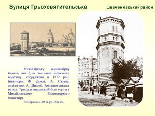 Шевченківський районВулиця Трьохсвятительська
Михайлівську водонапірну
башню, яка була частиною київського
водогону, споруджено в 1872 році
(інженери: Ф. Донат, А. Струве;
архітектор: А. Шилле). Розташовувалася
на вул. Трьохсвятительській біля корпусу
Михайлівського Золотоверхого
монастиря.
Розібрана в 30-ті рр. ХХ ст.
 