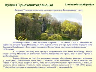 Шевченківський районВулиця Трьохсвятительська
Вулицею Трьохсвятительською можна потрапити на Володимирську гірку.
Володимирська гірка – парк, закладений у середині XIX ст. Площа – 10,6 га. Розміщений на
верхній та середній терасах Михайлівської гори. Верхня частина цієї гори була зайнята спорудами міста
Ізяслава та Михайлівського Золотоверхого монастиря. Впорядкування, планування схилів розпочалося у
1830-х роках.
У 1853 році на західному боці гори було споруджено пам'ятник князю Володимиру і відтоді
східну частину Михайлівської гори почали називати Володимирською гіркою, таку ж назву отримав і
розбитий тут парк.
Близько 1900 року на гірці було споруджено панораму «Голгофа» (не збереглася, зруйнована
у 1920-ті роки). Композиційний центр парку – пам'ятник князю Володимиру, до якого прямують алеї
середньої тераси, східці з верхньої тераси, східці з Володимирського узвозу. Крім пам'ятника, в парку дві
альтанки, дрібна паркова скульптура (твори київських майстрів, встановлені тут у 1980-1990-х роках).
У північній частині парку розташований фунікулер, а в південній – Український дім.
 