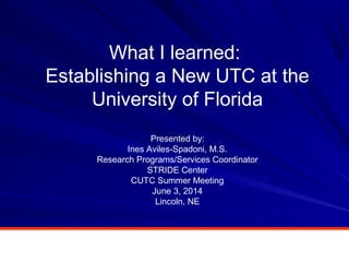 What I learned:
Establishing a New UTC at the
University of Florida
Presented by:
Ines Aviles-Spadoni, M.S.
Research Programs/Services Coordinator
STRIDE Center
CUTC Summer Meeting
June 3, 2014
Lincoln, NE
 