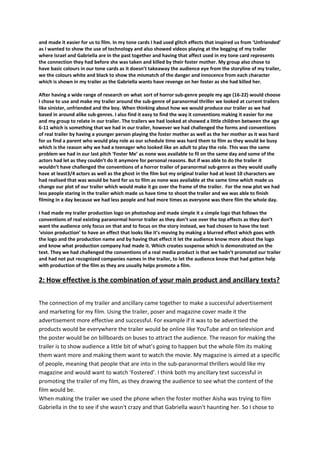 and made it easier for us to film. In my tone cards I had used glitch effects that inspired us from ‘Unfriended’
as I wanted to show the use of technology and also showed videos playing at the begging of my trailer
where Israel and Gabriella are in the past together and having that affect used in my tone card represents
the connection they had before she was taken and killed by their foster mother. My group also chose to
have basic colours in our tone cards as it doesn’t takeaway the audience eye from the storyline of my trailer,
we the colours white and black to show the mismatch of the danger and innocence from each character
which is shown in my trailer as the Gabriella wants have revenge on her foster as she had killed her.
After having a wide range of research on what sort of horror sub-genre people my age (16-22) would choose
I chose to use and make my trailer around the sub-genre of paranormal thriller we looked at current trailers
like sinister, unfriended and the boy. When thinking about how we would produce our trailer as we had
based in around alike sub-genres. I also find it easy to find the way it conventions making it easier for me
and my group to relate in our trailer. The trailers we had looked at showed a little children between the age
6-11 which is something that we had in our trailer, however we had challenged the forms and conventions
of real trailer by having a younger person playing the foster mother as well as the her mother as it was hard
for us find a parent who would play role as our schedule time was hard them to film as they would be busy
which is the reason why we had a teenager who looked like an adult to play the role. This was the same
problem we had in our last pitch ‘Foster Me’ as none was available to fil on the same day and some of the
actors had let as they couldn’t do it anymore for personal reasons. But if was able to do the trailer it
wouldn’t have challenged the conventions of a horror trailer of paranormal sub-genre as they would usally
have at least3/4 actors as well as the ghost in the film but my original trailer had at least 10 characters we
had realised that was would be hard for us to film as none was available at the same time which made us
change our plot of our trailer which would make it go over the frame of the trailer. For the new plot we had
less people staring in the trailer which made us have time to shoot the trailer and we was able to finish
filming in a day because we had less people and had more times as everyone was there film the whole day.
I had made my trailer production logo on photoshop and made simple it a simple logo that follows the
conventions of real existing paranormal horror trailer as they don’t use over the top effects as they don’t
want the audience only focus on that and to focus on the story instead, we had chosen to have the text
‘vision production’ to have an effect that looks like it’s moving by making a blurred effect which goes with
the logo and the production name and by having that effect it let the audience know more about the logo
and know what production company had made it. Which creates suspense which is demonstrated on the
text. They we had challenged the conventions of a real media product is that we hadn’t promoted our trailer
and had not put recognized companies names in the trailer, to let the audience know that had gotten help
with production of the film as they are usually helps promote a film.
2: How effective is the combination of your main product and ancillary texts?
The connection of my trailer and ancillary came together to make a successful advertisement
and marketing for my film. Using the trailer, poser and magazine cover made it the
advertisement more effective and successful. For example if it was to be advertised the
products would be everywhere the trailer would be online like YouTube and on television and
the poster would be on billboards on buses to attract the audience. The reason for making the
trailer is to show audience a little bit of what’s going to happen but the whole film its making
them want more and making them want to watch the movie. My magazine is aimed at a specific
of people, meaning that people that are into in the sub-paranormal thrillers would like my
magazine and would want to watch ‘Fostered’. I think both my ancillary text successful in
promoting the trailer of my film, as they drawing the audience to see what the content of the
film would be.
When making the trailer we used the phone when the foster mother Aisha was trying to film
Gabriella in the to see if she wasn't crazy and that Gabriella wasn't haunting her. So I chose to
 