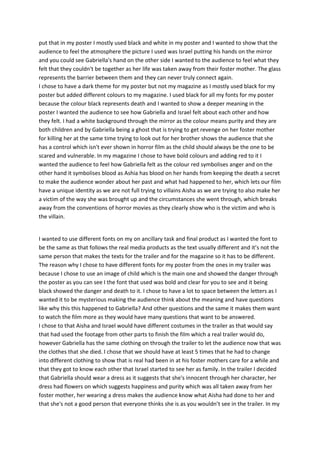 put that in my poster I mostly used black and white in my poster and I wanted to show that the
audience to feel the atmosphere the picture I used was Israel putting his hands on the mirror
and you could see Gabriella's hand on the other side I wanted to the audience to feel what they
felt that they couldn't be together as her life was taken away from their foster mother. The glass
represents the barrier between them and they can never truly connect again.
I chose to have a dark theme for my poster but not my magazine as I mostly used black for my
poster but added different colours to my magazine. I used black for all my fonts for my poster
because the colour black represents death and I wanted to show a deeper meaning in the
poster I wanted the audience to see how Gabriella and Israel felt about each other and how
they felt. I had a white background through the mirror as the colour means purity and they are
both children and by Gabriella being a ghost that is trying to get revenge on her foster mother
for killing her at the same time trying to look out for her brother shows the audience that she
has a control which isn't ever shown in horror film as the child should always be the one to be
scared and vulnerable. In my magazine I chose to have bold colours and adding red to it I
wanted the audience to feel how Gabriella felt as the colour red symbolises anger and on the
other hand it symbolises blood as Ashia has blood on her hands from keeping the death a secret
to make the audience wonder about her past and what had happened to her, which lets our film
have a unique identity as we are not full trying to villains Aisha as we are trying to also make her
a victim of the way she was brought up and the circumstances she went through, which breaks
away from the conventions of horror movies as they clearly show who is the victim and who is
the villain.
I wanted to use different fonts on my on ancillary task and final product as I wanted the font to
be the same as that follows the real media products as the text usually different and it’s not the
same person that makes the texts for the trailer and for the magazine so it has to be different.
The reason why I chose to have different fonts for my poster from the ones in my trailer was
because I chose to use an image of child which is the main one and showed the danger through
the poster as you can see I the font that used was bold and clear for you to see and it being
black showed the danger and death to it. I chose to have a lot to space between the letters as I
wanted it to be mysterious making the audience think about the meaning and have questions
like why this this happened to Gabriella? And other questions and the same it makes them want
to watch the film more as they would have many questions that want to be answered.
I chose to that Aisha and Israel would have different costumes in the trailer as that would say
that had used the footage from other parts to finish the film which a real trailer would do,
however Gabriella has the same clothing on through the trailer to let the audience now that was
the clothes that she died. I chose that we should have at least 5 times that he had to change
into different clothing to show that is real had been in at his foster mothers care for a while and
that they got to know each other that Israel started to see her as family. In the trailer I decided
that Gabriella should wear a dress as it suggests that she's innocent through her character, her
dress had flowers on which suggests happiness and purity which was all taken away from her
foster mother, her wearing a dress makes the audience know what Aisha had done to her and
that she's not a good person that everyone thinks she is as you wouldn’t see in the trailer. In my
 