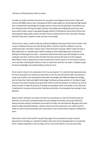 I did also use Photoshop to make my trailer.
To make my trailer and take the picture for my poster and magazine front covers I had used
Cannon E05 600D camera with a Samyang 18-35mm wide angle lens. By having that high quality
lens it showed that my footage and images where in focus and not pixilated, it would focus on
the individual when filming and object and blur the background making the person the main
focus which made it easier to get good footage without re-filming the scenes lots of times and
by having that high quality camera we didn't have to reshoot lots of times, also when filming a
still shot I had used a tripod to make use that it was steady.
Final cut pro is what I used to make my audience feedback interview and the horror trailer. Final
cut pro is software that you can edit filming. When I had first used this software it was my
preliminary task in AS when I had to make a short film with my group. Which made me have a
little experience as I already used it before making me have advantage when it became to
editing my final project my trailer. I would also have known how to put the footage on to the
computer was that I had to transfer the files from the cameras SD card on to the program.
After Effects I had no experience on which meant that I had to search it on YouTube on how to
use it and after watching lots videos on how to make tone cards for my trailer, it helped me get
the basic knowledge and understanding on how to use it.
Prezi is what I chose to my evaluation on for my coursework. It’s a site that had used previously
for my As evaluation too making me know who to use the site and I knew what I was doing as I
ready used it before and showing that had wider knowledge with different digital technology,
also to show that I had used digital technology I had been putting up posts on my blog through
the year of my course having more posts that I did in my AS coursework. As I had put up a lot of
posts this year it made the process of making my evaluation easier and simple as all I had to do
is look back at my posts and see what I had done and write in my evaluation but making it more
detailed.
Word is what I started to use when I first did my coursework as I had to first write essays on
feminism, structuralism and postmodernism and making my timeline and using Todorova’s
theory and also writing 2 treatments and scripts for Foster me and Fostered. My group also used
word to make shooting schedules, casting, prop list and risk assessment, we used to word to
make our work more presentable and it was easier to use as we've been using this software for
years.
Slide share is what I had used for my planning stage of my coursework to post my word
documents on my blog, as I wanted my blog to look neat and not disorganised as it would look
like if I coped and pasted it onto my blog, and as I had used it before in my last years (AS)
 