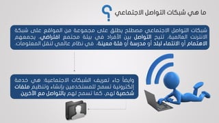 ‫شبكات‬‫التواصل‬‫االجتماعي‬‫مصطلح‬‫يطلق‬‫على‬‫مجموعة‬‫من‬‫المواقع‬‫على‬‫شبكة‬
‫االنترنت‬،‫العالمية‬‫تتيح‬‫التواصل‬‫بين‬‫األفراد‬‫في‬‫بيئة‬‫مجتمع‬‫افتراضي‬،‫يج‬‫معهم‬
‫االهتمام‬‫أو‬‫ا‬‫النتماء‬‫لبلد‬‫أو‬‫مدرسة‬‫أو‬‫فئة‬‫معينة‬،‫في‬‫نظام‬‫عالمي‬‫لنقل‬‫المعلوم‬‫ات‬.
‫ا‬‫ا‬‫وايض‬‫جاء‬‫تعريف‬‫الشبكات‬‫االجتماعية‬:‫هي‬‫خدمة‬
‫إلكترونية‬‫تسمح‬‫للمستخدمين‬‫بإنشاء‬‫وتنظيم‬‫ملفات‬
‫شخصية‬،‫لهم‬‫كما‬‫تسمح‬‫لهم‬‫بالتواصل‬‫مع‬‫اآلخرين‬.
‫االجتماعي‬ ‫التواصل‬ ‫شبكات‬ ‫هي‬ ‫ما‬
‫؟‬
 