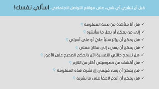 ،‫االجتماعي‬ ‫التواصل‬ ‫مواقع‬ ‫على‬ ‫شيء‬ ‫أي‬ ‫تنشري‬ ‫أن‬ ‫قبل‬‫نفسك‬ ‫اسألي‬!
‫المعلومة‬ ‫صحة‬ ‫من‬ ‫متأكدة‬ ‫أنا‬ ‫هل‬
‫سأنشره‬ ‫ما‬ ‫يصل‬ ‫أن‬ ‫يمكن‬ ‫من‬ ‫إلى‬
‫أسرتي‬ ‫على‬ ‫أو‬ ّ‫علي‬ ‫ا‬‫ا‬‫سلب‬ ‫يؤثر‬ ‫أن‬ ‫يمكن‬ ‫هل‬
‫عملي‬ ‫مكان‬ ‫إلى‬ ‫يسيء‬ ‫أن‬ ‫يمكن‬ ‫هل‬
‫األمور‬ ‫على‬ ‫الصحيح‬ ‫بالحكم‬ ‫اآلن‬ ‫النفسية‬ ‫حالتي‬ ‫تسمح‬ ‫هل‬
‫الالزم‬ ‫من‬ ‫أكثر‬ ‫خصوصيتي‬ ‫عن‬ ‫أكشف‬ ‫هل‬
‫المعلومة‬ ‫هذه‬ ‫نشرت‬ ‫إن‬ ‫فهمي‬ ‫يساء‬ ‫أن‬ ‫يمكن‬ ‫هل‬
‫نشرته‬ ‫ما‬ ‫على‬ ‫ا‬‫ا‬‫الحق‬ ‫أندم‬ ‫أن‬ ‫يمكن‬ ‫هل‬
‫؟‬
‫؟‬
‫؟‬
‫؟‬
‫؟‬
‫؟‬
‫؟‬
‫؟‬
 
