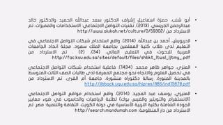 •‫أبو‬،‫شنب‬‫حمزة‬‫اسماعيل‬‫إشراف‬‫الدكتور‬‫سعد‬‫عبداهلل‬‫الحميد‬‫والدكتور‬‫خالد‬
‫عبدالرحمن‬‫الجريسي‬.(2013).‫تقنيات‬‫التواصل‬‫االجتماعي‬:‫االستخدامات‬‫والمميزات‬.‫تم‬
‫االسترداد‬‫من‬http://www.alukah.net/culture/0/59302/
•‫الدريويش‬،‫أحمد‬‫بن‬‫عبداهلل‬.(2014).‫واقع‬‫استخدام‬‫شبكات‬‫التواصل‬‫االجتماعي‬‫في‬
‫التعليم‬‫لدى‬‫طالب‬‫كلية‬‫المعلمين‬‫بجامعة‬‫الملك‬‫سعود‬.‫مجلة‬‫اتحاد‬‫الجامعات‬
‫العربية‬‫للبحوث‬‫في‬‫التعليم‬‫العالي‬.(34)،(2).‫تم‬‫االسترداد‬‫من‬
http://fac.ksu.edu.sa/sites/default/files/shbkt_ltwsl_ljtmy_.pdf
•،‫العنزي‬‫جواهر‬‫ظاهر‬‫محمد‬.(1434).‫فاعلية‬‫استخدام‬‫شبكات‬‫التواصل‬‫االجتماعي‬
‫في‬‫تحصيل‬‫العلوم‬‫واالتجاه‬‫نحو‬‫مجتمع‬‫المعرفة‬‫لدى‬‫طالبات‬‫الصف‬‫الثالث‬‫المت‬‫وسط‬
‫بالمدينة‬‫المنورة‬.‫رسالة‬‫دكتوراه‬،‫منشورة‬‫جامعة‬‫أم‬‫القرى‬.‫تم‬‫االسترداد‬‫من‬
http://libback.uqu.edu.sa/hipres/ABS/ind15678.pdf
•‫العنيزي‬،‫يوسف‬‫عبد‬‫المجيد‬.(2014).‫واقع‬‫استخدام‬‫مواقع‬‫التواصل‬‫االجتماعي‬
(‫االنستغرام‬‫والتويتير‬‫والفيس‬‫بوك‬)‫لطلبة‬‫الرياضيات‬‫والحاسوب‬‫في‬‫ضوء‬‫مع‬‫ايير‬
‫الجودة‬‫الشاملة‬‫بكلية‬‫التربية‬‫األساسية‬‫في‬‫دولة‬‫الكويت‬.‫الثقافة‬‫والتنمي‬‫ة‬:‫مصر‬.‫تم‬
‫االسترداد‬‫من‬‫دار‬‫المنظومة‬:http://search.mandumah.com
 