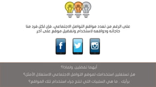 ‫من‬ ‫الرغم‬ ‫على‬‫تعدد‬‫فإن‬ ،‫االجتماعي‬ ‫التواصل‬ ‫مواقع‬‫منا‬ ‫فرد‬ ‫لكل‬
‫آخر‬ ‫على‬ ‫موقع‬ ‫وتفضيل‬ ‫الستخدام‬ ‫ودوافعه‬ ‫حاجاته‬.
،‫تفضلين‬ ‫أيهما‬‫ولماذ‬‫ا؟‬
‫هل‬‫تستغلين‬‫األمثل؟‬ ‫االستغالل‬ ‫االجتماعي‬ ‫التواصل‬ ‫لموقع‬ ‫استخدامك‬
‫برأيك‬..‫ما‬‫المواقع؟‬ ‫تلك‬ ‫استخدام‬ ‫جراء‬ ‫تنتج‬ ‫التي‬ ‫السلبيات‬ ‫هي‬
 