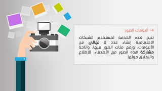 4-‫الصور‬ ‫ألبومات‬:
‫تتيح‬‫هذه‬‫الخدمة‬‫لمستخدم‬‫الشبكات‬
‫االجتماعية‬‫إنشاء‬‫عدد‬‫ال‬‫نهائي‬‫من‬
،‫األلبومات‬‫ورفع‬‫مئات‬‫الصور‬،‫فيها‬‫واتاحة‬
‫مشاركة‬‫هذه‬‫الصور‬‫مع‬،‫األصدقاء‬‫لالطالع‬
‫والتعليق‬‫حولها‬.
 