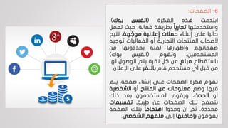 6-‫الصفحات‬:
‫ابتدعت‬‫هذه‬‫الفكرة‬(‫الفيس‬‫بوك‬)،
‫واستخدمتها‬‫ا‬‫ا‬‫تجاري‬‫بطريقة‬،‫فعالة‬‫حيث‬‫ت‬‫عمل‬
‫حاليا‬‫على‬‫إنشاء‬‫حمالت‬‫إعالنية‬‫هة‬ ّ‫موج‬،‫تتي‬‫ح‬
‫ألصحاب‬‫المنتجات‬‫التجارية‬‫أو‬‫الفعاليات‬‫تو‬‫جيه‬
‫صفحاتهم‬‫واظهارها‬‫لفئة‬‫يحددونها‬‫من‬
،‫المستخدمين‬‫وتقوم‬(‫الفيس‬‫بوك‬)
‫باستقطاع‬‫مبلغ‬‫عن‬‫كل‬‫نقرة‬‫يتم‬‫الوصول‬‫له‬‫ا‬
‫من‬‫قبل‬‫أي‬‫مستخدم‬‫قام‬‫بالنقر‬‫على‬‫اإلعالن‬.
‫تقوم‬‫فكرة‬‫الصفحات‬‫على‬‫إنشاء‬،‫صفحة‬‫يت‬‫م‬
‫فيها‬‫وضع‬‫معلومات‬‫عن‬‫المنتج‬‫أو‬‫الشخصية‬
‫أو‬‫الحدث‬،‫ويقوم‬‫المستخدمون‬‫بعد‬‫ذلك‬
‫بتصفح‬‫تلك‬‫الصفحات‬‫عن‬‫طريق‬‫تقسيمات‬
،‫محددة‬‫ثم‬‫إن‬‫وجدوا‬‫ا‬‫ا‬‫اهتمام‬‫بتلك‬‫الصفحة‬
‫يقومون‬‫بإضافتها‬‫إلى‬‫ملفهم‬‫الشخصي‬.
 