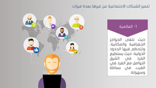 ‫ميزات‬ ‫بعدة‬ ‫غيرها‬ ‫عن‬ ‫االجتماعية‬ ‫الشبكات‬ ‫تتميز‬:
‫حيث‬‫تلغى‬‫الحواجز‬
‫الجغرافية‬‫والمكاني‬،‫ة‬
‫وتتحطم‬‫فيها‬‫الحدو‬‫د‬
،‫الدولية‬‫حيث‬‫يستط‬‫يع‬
‫الفرد‬‫في‬‫الشرق‬
‫التواصل‬‫مع‬‫الفرد‬‫في‬
،‫الغرب‬‫في‬‫بساطة‬
‫وسهولة‬.
1-‫العالمية‬
 