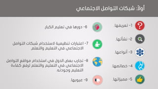 ‫ا‬‫أوال‬:‫التواصل‬ ‫شبكات‬‫االجتماعي‬
1-‫تعريفها‬.
2-‫نشأتها‬.
3-‫أنواعها‬.
4-‫خصائصها‬.
5-‫مميزاتها‬.
6-‫دورها‬‫تعليم‬ ‫في‬‫الكبار‬.
7-‫اعتبارات‬‫شبكات‬ ‫الستخدام‬ ‫تنظيمية‬‫التواصل‬
‫االجتماعي‬‫التعليم‬ ‫في‬‫والتعلم‬.
8-‫تجارب‬‫مواقع‬ ‫استخدام‬ ‫في‬ ‫الدول‬ ‫بعض‬‫التواصل‬
‫والتعلم‬ ‫التعليم‬ ‫في‬ ‫االجتماعي‬‫لرفع‬‫كفاءة‬
‫وجودته‬ ‫التعليم‬.
9-‫عيوبها‬.
 