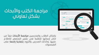 ‫واألبحاث‬ ‫الكتب‬ ‫مراجعة‬
‫تعاوني‬ ‫بشكل‬
‫بإمكان‬‫الطالب‬‫والمدرسين‬‫مراجعة‬‫األبحاث‬‫ا‬‫ا‬‫مع‬‫من‬
‫خالل‬‫إرسالها‬‫للطلبة‬‫في‬‫نفس‬‫التخصص‬‫لالطالع‬
،‫عليها‬‫وكذلك‬،‫المدرس‬‫والتزود‬‫بتغذية‬‫راجعة‬‫على‬
‫الفيسبوك‬.
 