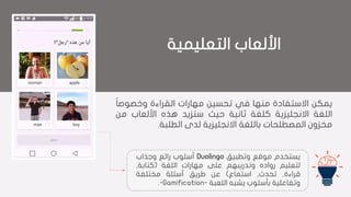 ‫التعليمية‬ ‫األلعاب‬
‫يمكن‬‫االستفادة‬‫منها‬‫في‬‫تحسين‬‫مهارات‬‫القراءة‬‫وخصوص‬‫ا‬‫ا‬
‫اللغة‬‫االنجليزية‬‫كلغة‬‫ثانية‬‫حيث‬‫ستزيد‬‫هذه‬‫األلعاب‬‫م‬‫ن‬
‫مخزون‬‫المصطلحات‬‫باللغة‬‫االنجليزية‬‫لدى‬‫الطلبة‬.
‫يستخدم‬‫موقع‬‫وتطبيق‬Duolingo‫أسلوب‬‫رائع‬‫وجذاب‬
‫لتعليم‬‫رواده‬‫وتدريبهم‬‫على‬‫مهارات‬‫اللغة‬(‫كتابة‬,
‫قراءة‬,‫تحدث‬,‫استماع‬)‫عن‬‫طريق‬‫أسئلة‬‫مختلفة‬
‫وتفاعلية‬‫بأسلوب‬‫يشبه‬‫اللعبة‬--Gamification.
 