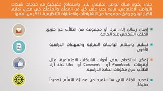 ‫حتى‬‫يكون‬‫هناك‬‫تواصل‬‫تعليمي‬،‫بناء‬‫واستفادة‬‫حقيقية‬‫من‬‫خدمات‬‫شبكات‬
‫التواصل‬،‫االجتماعي‬‫فإنه‬‫يجب‬‫على‬‫ل‬ ُ‫ك‬‫من‬‫م‬ِّ‫ل‬‫المع‬‫م‬ِّ‫ل‬‫والمتع‬‫في‬‫مجال‬‫تعليم‬
‫الكبار‬‫الولوج‬‫وفق‬‫مجموعة‬‫من‬‫االشتراطات‬‫واالعتبارات‬،‫التنظيمية‬‫نذكر‬‫من‬‫أهمه‬‫ا‬:
•‫إرسال‬‫رسائل‬‫إلى‬‫فرد‬‫أو‬‫مجموعة‬‫من‬‫ب‬َّ‫ال‬ ُ‫الط‬‫عن‬‫طريق‬
‫الملف‬‫الشخصي‬‫عند‬‫الحاجة‬.
•‫تسليم‬‫واستالم‬‫الواجبات‬‫المنزلية‬‫والمهمات‬‫الدراسية‬
‫خرى‬ ُ‫األ‬.
•‫مكن‬ُ‫ي‬‫استخدام‬‫بعض‬‫أدوات‬‫الشبكات‬،‫االجتماعية‬‫مثل‬
‫أيقونات‬Facebook‫أو‬Comment‫أو‬Like‫ألخذ‬‫آراء‬
‫ب‬َّ‫ال‬ ُ‫الط‬‫حول‬‫نات‬ ِّ‫كو‬ ُ‫م‬‫المادة‬‫الدراسية‬.
•‫تحديد‬‫ئة‬ ِ‫الف‬‫التي‬‫ستستفيد‬‫من‬‫ة‬َّ‫عملي‬‫م‬ُّ‫ل‬‫التع‬‫تح‬‫ا‬‫ا‬‫ديد‬
‫ا‬‫ا‬‫دقيق‬.
 