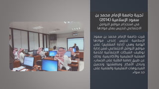 ‫قررت‬‫جامعة‬‫اإلمام‬‫محمد‬‫بن‬‫سعود‬
‫اإلسالمية‬‫تدريس‬‫إحدى‬‫موادها‬
‫الهامة‬‫وهي‬(‫إدارة‬‫المشاريع‬)‫على‬
‫مواقع‬‫التواصل‬‫االجتماعي‬‫ضمن‬‫إدارة‬
‫توظيف‬‫الشبكات‬‫االجتماعية‬‫لخدم‬‫ة‬
‫العملية‬‫التعليمية‬‫واألكاديمية‬،‫وذلك‬
‫عن‬‫طريق‬‫إضافة‬‫الطلبة‬‫على‬‫الحساب‬،
‫وتبادل‬‫األفكار‬‫ومناقشتها‬‫وتحميل‬
‫الفيديوهات‬‫التعليمية‬‫والعلمي‬‫ة‬‫على‬
‫حد‬‫سواء‬.
‫بن‬ ‫محمد‬ ‫اإلمام‬ ‫جامعة‬ ‫تجربة‬
‫اإلسالمية‬ ‫سعود‬(2014)
‫في‬‫التواصل‬ ‫مواقع‬ ‫استخدام‬
‫بعض‬ ‫لتدريس‬ ‫االجتماعي‬‫موادها‬
 