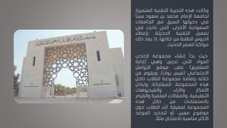 ‫وكانت‬‫هذه‬‫التجربة‬‫التقنية‬‫المتمي‬‫زة‬
‫لجامعة‬‫اإلمام‬‫محمد‬‫بن‬‫سعود‬‫ا‬‫ا‬‫سبب‬
‫في‬‫دخولها‬‫السبق‬‫مع‬‫الجامعات‬
‫السعودية‬،‫األخرى‬‫التي‬‫بادرت‬‫في‬
‫تفعيل‬‫التقنية‬،‫الحديثة‬‫بإعطاء‬
‫الدروس‬‫للطلبة‬‫من‬،‫خاللها‬‫إذ‬‫يعد‬‫ذلك‬
‫ا‬‫ا‬‫مواكب‬‫للعصر‬‫الحديث‬.
‫حيث‬‫بدأ‬‫إنشاء‬‫مجموعة‬‫إلحدى‬
‫المواد‬‫التي‬‫تدرس‬‫وهي‬(‫إدارة‬
‫المشاريع‬)‫على‬‫موقع‬‫التواصل‬
‫االجتماعي‬(‫فيس‬‫بوك‬)،‫ويقوم‬‫من‬
‫خالله‬‫بإضافة‬‫مجموعة‬‫الطالب‬‫داخل‬
‫هذه‬،‫المجموعة‬،‫للمشاركة‬‫وتبادل‬
‫األفكار‬،‫واآلراء‬‫والفيديوهات‬
،‫التعليمية‬‫والمقاالت‬‫العلمية‬‫وال‬‫قيام‬
‫باالستفتاءات‬‫من‬‫خالل‬‫هذه‬
‫المجموعة‬‫لمعرفة‬‫آراء‬‫الطالب‬‫حول‬
‫موضوع‬،‫معين‬‫أو‬‫لتحديد‬‫الموعد‬
‫األكثر‬‫مناسبة‬‫لالمتحان‬‫مثالا‬.
 