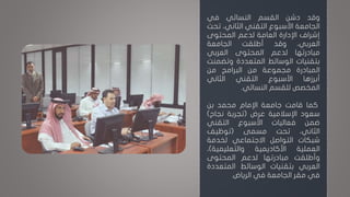 ‫وقد‬‫دشن‬‫القسم‬‫النسائي‬‫في‬
‫الجامعة‬‫األسبوع‬‫التقني‬،‫الثاني‬‫تح‬‫ت‬
‫إشراف‬‫اإلدارة‬‫العامة‬‫لدعم‬‫المحتوى‬
،‫العربي‬‫وقد‬‫أطلقت‬‫الجامعة‬
‫مبادرتها‬‫لدعم‬‫المحتوى‬‫العربي‬
‫بتقنيات‬‫الوسائط‬‫المتعددة‬‫وتضم‬‫نت‬
‫المبادرة‬‫مجموعة‬‫من‬‫البرامج‬‫من‬
‫أبرزها‬‫األسبوع‬‫التقني‬‫الثاني‬
‫المخصص‬‫للقسم‬‫النسائي‬.
‫كما‬‫قامت‬‫جامعة‬‫اإلمام‬‫محمد‬‫بن‬
‫سعود‬‫اإلسالمية‬‫عرض‬(‫تجربة‬‫نجاح‬)
‫ضمن‬‫فعاليات‬‫األسبوع‬‫التقني‬
،‫الثاني‬‫تحت‬‫مسمى‬(‫توظيف‬
‫شبكات‬‫التواصل‬‫االجتماعي‬‫لخدمة‬
‫العملية‬‫األكاديمية‬‫والتعليمية‬)،
‫وأطلقت‬‫مبادرتها‬‫لدعم‬‫المحتوى‬
‫العربي‬‫بتقنيات‬‫الوسائط‬‫المتعدد‬‫ة‬
‫في‬‫مقر‬‫الجامعة‬‫في‬‫الرياض‬.
 