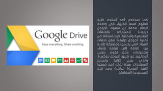 ‫كما‬‫استخدم‬‫أحد‬‫أساتذة‬‫كلية‬
‫العلوم‬‫قسم‬‫الفيزياء‬‫في‬‫جامعة‬
‫اإلمام‬‫محمد‬‫بن‬،‫سعود‬(‫جوجل‬
‫درايف‬)‫للمشاركة‬‫بالملفات‬
‫التعليمية‬،‫والبحثية‬‫حيث‬‫است‬‫فاد‬‫من‬
‫تقنية‬(‫جوجل‬‫درايف‬)‫لنقل‬‫ملفات‬
‫المواد‬‫التي‬‫يدرسها‬‫ومشاركة‬‫طالبه‬
،‫بها‬‫إضافة‬‫إلى‬‫قيامه‬‫بإنشاء‬
‫مجموعات‬‫عمل‬‫تقوم‬‫بتحرير‬
‫أعمالهم‬‫عن‬‫طريق‬(‫جوجل‬‫دوكس‬)،
‫والذي‬‫يتيح‬‫كتابة‬‫وتعديل‬
‫المستندات‬‫بعدة‬‫لغات‬(‫من‬‫ضمنها‬
‫اللغة‬‫العربية‬)‫مباشرة‬‫ومن‬‫قبل‬
‫المجموعة‬‫المشاركة‬.
 