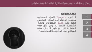 1
2
3
4
‫الخصوصية‬ ‫عدم‬
‫ال‬‫توجد‬‫خصوصية‬‫لألفراد‬‫المسجلين‬
‫فبمجرد‬‫الدخول‬‫إلى‬‫الملف‬‫الشخصي‬
‫للفرد‬‫تجد‬‫جميع‬‫المعلومات‬‫والصور‬
‫الشخصية‬‫الخاصة‬‫به‬.‫وحل‬‫مثل‬‫هذه‬
‫المشكلة‬‫البد‬‫أن‬‫يتيح‬‫ألصحاب‬‫هذه‬
‫المواقع‬‫بعض‬‫الخصوصية‬‫للمستخدمي‬‫ن‬.
‫يمكن‬‫إجمال‬‫أهم‬‫عيوب‬‫شبكات‬‫التواصل‬‫االجتماعية‬‫فيما‬‫ي‬‫لي‬:
 