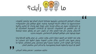 ‫شبكات‬‫التواصل‬‫االجتماعي‬‫تشوبها‬‫مشكلة‬‫اجتياح‬‫السائر‬‫لها‬.‫وتتصدر‬‫أو‬‫لويات‬
‫مستخدميها‬‫بث‬‫لحظات‬‫الحياة‬‫اليومية‬.،‫وعليه‬‫تغرق‬‫مواقع‬‫مثل‬«‫فايس‬‫بوك‬»
‫و‬«‫إنستغرام‬»‫بسيل‬‫من‬‫رسائل‬‫فردية‬‫على‬‫صورة‬‫صور‬‫وجبات‬‫أو‬‫تمارين‬‫رياض‬‫ية‬
‫أو‬‫حال‬‫الطقس‬‫أو‬‫المشتريات‬‫الحديثة‬‫أو‬‫اإلعالنات‬‫الترويجية‬‫المضحكة‬‫أو‬
‫االحتفال‬.‫ولسان‬‫حال‬‫هذا‬‫العصر‬‫تكاد‬‫أن‬‫تكون‬:«‫من‬‫لم‬‫يقطع‬‫عمله‬‫ليلتقط‬
‫صورة‬‫ويبثها‬‫على‬‫مواقع‬‫التواصل‬،‫االجتماعي‬‫فليرمه‬‫بحجر‬».
‫ولم‬‫تعد‬‫الغاية‬‫من‬‫الصور‬‫حفظ‬‫ذكرى‬‫وقت‬،‫مضى‬‫بل‬‫عرض‬‫واقع‬‫اللحظة‬‫وما‬
‫يحصل‬‫فيها‬‫على‬‫اآلخرين‬.‫وكأن‬‫صاحب‬‫الصورة‬‫يقول‬‫انظروا‬‫كم‬‫نتسلى‬!‫ما‬
‫رأيكم؟‬‫هل‬‫الوقت‬‫الذي‬‫نمضيه‬‫جميل؟‬‫ولو‬،‫سمحتم‬‫ومن‬،‫فضلكم‬‫باركوا‬‫ما‬
‫أفعل‬‫أو‬‫أيدوه‬‫وأعطوه‬‫قيمة‬،‫ومشروعية‬‫وأعدكم‬‫أنني‬‫سأفعل‬‫المثل‬.
‫جاكوب‬‫سيلفرمن‬-‫صحفي‬‫أمريكي‬ ‫وناقد‬
,,
,,
‫ما‬‫رأيك؟‬
 