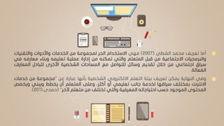 ‫أما‬‫تعريف‬‫محمد‬‫الشطي‬(2007)‫فهي‬‫االستخدام‬‫الحر‬‫لمجموعة‬‫من‬‫الخدمات‬‫واألدوات‬‫والتقنيات‬
‫والبرمجيات‬‫االجتماعية‬‫من‬‫قبل‬‫المتعلم‬‫والتي‬‫تمكنه‬‫من‬‫إدارة‬‫عملية‬‫تعليمه‬‫وبناء‬‫معارفه‬‫ف‬‫ي‬
‫سياق‬‫اجتماعي‬‫من‬‫خالل‬‫تقديم‬‫وسائل‬‫للتواصل‬‫مع‬‫المساحات‬‫الشخصية‬‫األخرى‬‫لتبادل‬‫المعارف‬
‫الفعالة‬.
‫وفي‬‫النهاية‬‫يمكن‬‫تعريف‬‫بيئة‬‫التعلم‬‫االلكتروني‬‫الشخصية‬‫بأنها‬‫عبارة‬‫عن‬"‫مجموعة‬‫من‬‫خ‬‫دمات‬
‫االنترنت‬‫بمختلف‬‫سياقها‬‫لخدمة‬‫جانب‬‫تعليمي‬‫أو‬،‫أكثر‬‫وعلى‬‫المتعلم‬‫أن‬‫يخطط‬‫ويبني‬‫ويخ‬‫صص‬
‫المحتوى‬‫الموجود‬‫حسب‬‫احتياجاته‬‫المعرفية‬‫والتي‬‫تختلف‬‫من‬‫متعلم‬‫آلخر‬"(،‫حمدى‬2011).
 