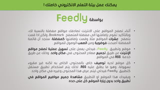 ‫خاص‬ ‫االلكتروني‬ ‫التعلم‬ ‫بيئة‬ ‫عمل‬ ‫يمكنك‬‫تك‬!
‫بواسطة‬Feedly
•‫أثناء‬‫تصفح‬‫المواقع‬‫على‬‫االنترنت‬‫تصادفك‬‫مواقع‬‫مفضلة‬‫بالنسبة‬‫ل‬،‫ك‬
‫وبالتأكيد‬‫تقوم‬‫بإضافتها‬‫الى‬‫مفضلة‬‫المتصفح‬Bookmark،‫ولكن‬‫اذا‬‫قمت‬
‫بتصفح‬‫عشرات‬‫المواقع‬‫مثال‬‫وقمت‬‫بإضافتها‬‫كمفضلة‬،‫ستجد‬‫أن‬‫قائ‬‫مة‬
‫المفضلة‬‫أصبحت‬‫فوضوية‬‫ومن‬‫الصعب‬‫الوصول‬‫للمواقع‬.
•‫موقع‬‫وتطبيق‬Feedly،‫فيدلي‬‫يعمل‬‫على‬‫تسهيل‬‫عملية‬‫تصفح‬‫مواقع‬
‫اإلنترنت‬‫عن‬‫طريق‬‫تجميع‬‫مصادر‬‫المحتوى‬‫في‬‫مكان‬‫واحد‬،‫وذلك‬‫عن‬‫طريق‬
‫خدمة‬RSS‫في‬‫المواقع‬.
•‫كل‬‫موقع‬‫لديه‬‫توصيف‬‫خاص‬‫بالمحتوى‬‫الخاص‬‫به‬‫لكنه‬‫غير‬‫مقروء‬
،‫بسهولة‬‫وهو‬‫ما‬‫يطلق‬‫عليه‬RSS،‫لذلك‬‫يتم‬‫استخدام‬‫تطبيق‬‫مستقل‬
‫كتطبيق‬Feedly‫فيدلي‬‫ليتم‬‫عرض‬‫هذا‬‫المحتوى‬‫وغيره‬‫في‬‫مكان‬‫واحد‬.
•‫ويفيدك‬‫هذا‬‫الموقع‬‫او‬‫التطبيق‬‫مشاهدة‬‫جميع‬‫مواضيع‬‫المواقع‬‫في‬
‫تطبيق‬‫واحد‬‫بدون‬‫زيارة‬‫الموقع‬‫كل‬‫على‬‫حده‬.
 
