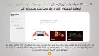 2-‫حقل‬ ِ‫لك‬ ‫يظهر‬ ، ‫مباشرةا‬ ‫ذلك‬ ‫بعد‬‫بعينها‬ ‫مواضيع‬ ‫أو‬ ‫مواقع‬ ‫عن‬ ‫للبحث‬
‫أكبر‬ ‫بسهولة‬ ‫ومتابعته‬ ‫بك‬ ‫الخاص‬ ‫المحتوى‬ ‫إلضافة‬.
‫بإضافة‬ ‫رغبتك‬ ‫حال‬ ‫في‬،‫معين‬ ‫موقع‬‫الـ‬ ‫صفحة‬ ‫رابط‬ ‫نسخ‬ ِ‫يمكنك‬ ،‫دقة‬ ‫أكثر‬ ‫ولنتيجة‬RSS‫الخاصة‬‫بالموقع‬
‫الـ‬ ‫أيقونة‬ ،‫أعاله‬ ‫الموضح‬ ‫البحث‬ ‫حقل‬ ‫في‬ ‫ولصقه‬ ‫المستهدف‬RSS‫الرئيسية‬ ‫الصفحة‬ ‫في‬ ‫ا‬‫ا‬‫غالب‬ ‫موجودة‬
‫االجتماعية‬ ‫الشبكات‬ ‫قائمة‬ ‫ضمن‬ ‫للمواقع‬.
 