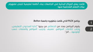 1
‫يقوم‬‫البرنامج‬‫بعدد‬‫من‬‫الخصائص‬‫من‬‫بينها‬"‫إدارة‬‫المحتوى‬‫التعلي‬‫مي‬،
‫وجلب‬‫خالصات‬‫المواقع‬،‫تصنيف‬‫وترتيب‬‫المواقع‬‫والملفات‬‫حسب‬
‫أولويتها‬،...‫الخ‬".
‫برنامج‬PLEX‫جامعة‬ ‫بتطويره‬ ‫قامت‬ ‫الذي‬Bolton.
‫قامت‬‫بعض‬‫المراكز‬‫البحثية‬‫في‬‫الجامعات‬‫ببناء‬‫أنظمة‬‫تعليمية‬‫تتبنى‬‫م‬‫فهوم‬
‫بيئات‬‫التعلم‬‫الشخصية‬‫منها‬:
2
 