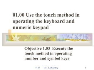 01.03 6511 Keyboarding 1
01.00 Use the touch method in
operating the keyboard and
numeric keypad
Objective 1.03 Execute the
touch method in operating
number and symbol keys
 