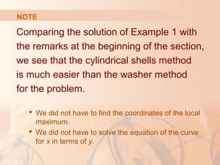 Comparing the solution of Example 1 with
the remarks at the beginning of the section,
we see that the cylindrical shells method
is much easier than the washer method
for the problem.
 We did not have to find the coordinates of the local
maximum.
 We did not have to solve the equation of the curve
for x in terms of y.
NOTE
 