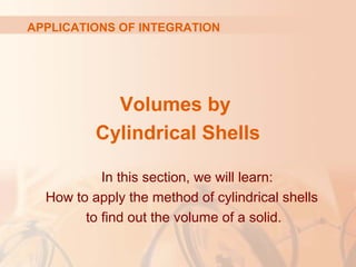 Volumes by
Cylindrical Shells
APPLICATIONS OF INTEGRATION
In this section, we will learn:
How to apply the method of cylindrical shells
to find out the volume of a solid.
 