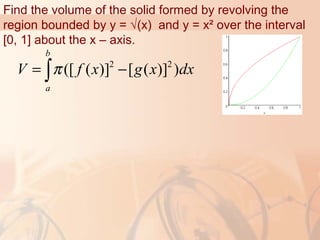 Find the volume of the solid formed by revolving the
region bounded by y = √(x) and y = x² over the interval
[0, 1] about the x – axis.
2 2
([ ( )] [ ( )] )
b
a
V f x g x dxπ= −∫
 