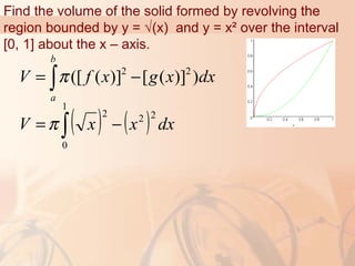 Find the volume of the solid formed by revolving the
region bounded by y = √(x) and y = x² over the interval
[0, 1] about the x – axis.
2 2
([ ( )] [ ( )] )
b
a
V f x g x dxπ= −∫
( ) ( )∫ −=
1
0
222
dxxxV π
 