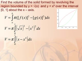 Find the volume of the solid formed by revolving the
region bounded by y = √(x) and y = x² over the interval
[0, 1] about the x – axis.
2 2
([ ( )] [ ( )] )
b
a
V f x g x dxπ= −∫
( ) ( )∫ −=
1
0
222
dxxxV π
( )∫ −=
1
0
4
dxxxV π
 