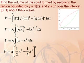 Find the volume of the solid formed by revolving the
region bounded by y = √(x) and y = x² over the interval
[0, 1] about the x – axis.
2 2
([ ( )] [ ( )] )
b
a
V f x g x dxπ= −∫
( ) ( )∫ −=
1
0
222
dxxxV π
( )∫ −=
1
0
4
dxxxV π
1
0
52
5
1
2
1






−= xxV π
 