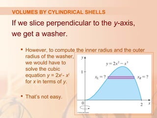 If we slice perpendicular to the y-axis,
we get a washer.
 However, to compute the inner radius and the outer
radius of the washer,
we would have to
solve the cubic
equation y = 2x2
- x3
for x in terms of y.
 That’s not easy.
VOLUMES BY CYLINDRICAL SHELLS
 