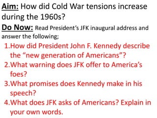 Aim: How did Cold War tensions increase
during the 1960s?
Do Now: Read President’s JFK inaugural address and
answer the following;
1.How did President John F. Kennedy describe
the “new generation of Americans”?
2.What warning does JFK offer to America’s
foes?
3.What promises does Kennedy make in his
speech?
4.What does JFK asks of Americans? Explain in
your own words.
 