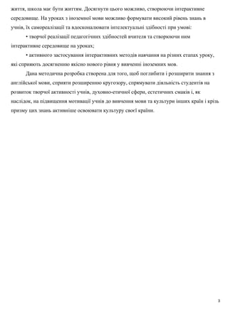 життя, школа має бути життям. Досягнути цього можливо, створюючи інтерактивне
середовище. На уроках з іноземної мови можливо формувати високий рівень знань в
учнів, їх самореалізації та вдосконалювати інтелектуальні здібності при умові:
• творчої реалізації педагогічних здібностей вчителя та створюючи ним
інтерактивне середовище на уроках;
• активного застосування інтерактивних методів навчання на різних етапах уроку,
які сприяють досягненню якісно нового рівня у вивченні іноземних мов.
Дана методична розробка створена для того, щоб поглибити і розширити знання з
англійської мови, сприяти розширенню кругозору, спрямувати діяльність студентів на
розвиток творчої активності учнів, духовно-етичної сфери, естетичних смаків і, як
наслідок, на підвищення мотивації учнів до вивчення мови та культури інших країн і крізь
призму цих знань активніше освоювати культуру своєї країни.
3
 