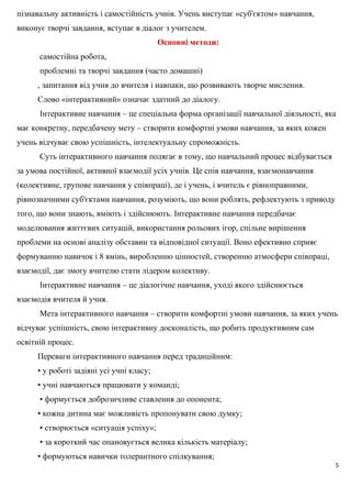 пізнавальну активність і самостійність учнів. Учень виступає «суб'єктом» навчання,
виконує творчі завдання, вступає в діалог з учителем.
Основні методи:
самостійна робота,
проблемні та творчі завдання (часто домашні)
, запитання від учня до вчителя і навпаки, що розвивають творче мислення.
Слово «інтерактивний» означає здатний до діалогу.
Інтерактивне навчання – це спеціальна форма організації навчальної діяльності, яка
має конкретну, передбачену мету – створити комфортні умови навчання, за яких кожен
учень відчуває свою успішність, інтелектуальну спроможність.
Суть інтерактивного навчання полягає в тому, що навчальний процес відбувається
за умова постійної, активної взаємодії усіх учнів. Це спів навчання, взаємонавчання
(колективне, групове навчання у співпраці), де і учень, і вчитель є рівноправними,
рівнозначними суб'єктами навчання, розуміють, що вони роблять, рефлектують з приводу
того, що вони знають, вміють і здійснюють. Інтерактивне навчання передбачає
моделювання життєвих ситуацій, використання рольових ігор, спільне вирішення
проблеми на основі аналізу обставин та відповідної ситуації. Воно ефективно сприяє
формуванню навичок і 8 вмінь, виробленню цінностей, створенню атмосфери співпраці,
взаємодії, дає змогу вчителю стати лідером колективу.
Інтерактивне навчання – це діалогічне навчання, уході якого здійснюється
взаємодія вчителя й учня.
Мета інтерактивного навчання – створити комфортні умови навчання, за яких учень
відчуває успішність, свою інтерактивну досконалість, що робить продуктивним сам
освітній процес.
Переваги інтерактивного навчання перед традиційним:
• у роботі задіяні усі учні класу;
• учні навчаються працювати у команді;
• формується доброзичливе ставлення до опонента;
• кожна дитина має можливість пропонувати свою думку;
• створюється «ситуація успіху»;
• за короткий час опановується велика кількість матеріалу;
• формуються навички толерантного спілкування;
5
 