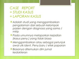 CASE REPORT
= STUDI KASUS
= LAPORAN KASUS
 Adalah studi yang menggambarkan
pengalaman dari sebuah kelompok
pasien dengan diagnosa yang sama /
mirip
 Pada umumnya melaporkan kejadian
(kasus peny.) yang tidak biasa
 Menggambarkan atau sebagai petunjuk
awal utk ident. Peny.baru / efek paparan
 Biasanya ditemukan dlm jurnal
kedokteran
 