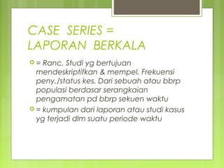 CASE SERIES =
LAPORAN BERKALA
 = Ranc. Studi yg bertujuan
mendeskriptifkan & mempel. Frekuensi
peny./status kes. Dari sebuah atau bbrp
populasi berdasar serangkaian
pengamatan pd bbrp sekuen waktu
 = kumpulan dari laporan atau studi kasus
yg terjadi dlm suatu periode waktu
 