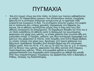 ΠΥΓΜΑΧΙΑ
• Και στη πυγμή, όπως και στην πάλη, τα ζεύγη των πυκτών καθορίζονταν
με κλήρο. Σε παραστάσεις αγγείων που απεικονίζουν σκηνές πυγμαχίας
φαίνεται ότι οι αντίπαλοι στέκονταν αντιμέτωποι με το αριστερό πόδι
μπροστά και λυγισμένο το δεξί. Τα χτυπήματα γίνονταν κυρίως στο κεφάλι
και το πρόσωπο.Δεν υπήρχε χρονικός περιορισμός στη διάρκεια του
αγώνα, και οι αθλητές αγωνίζονταν μέχρις ότου ο ένας από τους δύο
αθλητές αναγκαστεί να απαγορεύσει, να παραδεχτεί δηλαδή την ήττα του ή
να πέσει αναίσθητος.Οι αθλητές κατά τη διεξαγωγή του αγωνίσματος
φορούσαν στα χέρια τους ιμάντες, οι οποίοι μάλιστα ήταν γνωστοί ήδη στη
μυκηναϊκή εποχή. Ο Όμηρος, μάλιστα, μας δίνει λεπτομερή περιγραφή των
ιμάντων που φορούσαν οι πύκτες: ήταν λουρίδες από λεπτό δέρμα βοδιού,
τις οποίες τύλιγαν στα χέρια τους. Αργότερα, στη πρώτη φάλαγγα των
δαχτύλων πρόσθεσαν λουρίδες από σκληρό δέρμα και στο εσωτερικό
έβαζαν μαλλί. Από τον 4ο αι. π.Χ. και ως τα τέλη του 2ου αι. μ.Χ. οι πύκτες
αντί να δένουν τους ιμάντες, φορούσαν ένα είδος γαντιού από έτοιμους
περιτυλιγμένους ιμάντες. Τέλος, στα ρωμαϊκά χρόνια οι πυγμάχοι
χρησιμοποιούσαν ένα πυγμαχικό γάντι ενισχυμένο με σίδερο και μολύβι.
Από τους ονομαστότερους πυγμάχους της αρχαιότητας ήταν ο Διαγόρας ο
Ρόδιος, πατέρας της Καλλιπάτειρας.
 