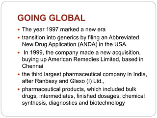 GOING GLOBAL
 The year 1997 marked a new era
 transition into generics by filing an Abbreviated
New Drug Application (ANDA) in the USA.
 In 1999, the company made a new acquisition,
buying up American Remedies Limited, based in
Chennai
 the third largest pharmaceutical company in India,
after Ranbaxy and Glaxo (I) Ltd.,
 pharmaceutical products, which included bulk
drugs, intermediates, finished dosages, chemical
synthesis, diagnostics and biotechnology
 