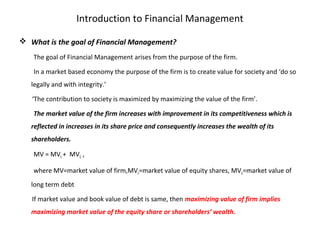 Introduction to Financial Management
 What is the goal of Financial Management?
The goal of Financial Management arises from the purpose of the firm.
In a market based economy the purpose of the firm is to create value for society and ‘do so
legally and with integrity.’
‘The contribution to society is maximized by maximizing the value of the firm’.
The market value of the firm increases with improvement in its competitiveness which is
reflected in increases in its share price and consequently increases the wealth of its
shareholders.
MV = MVE + MVD ,
where MV=market value of firm,MVE=market value of equity shares, MVD=market value of
long term debt
If market value and book value of debt is same, then maximizing value of firm implies
maximizing market value of the equity share or shareholders’ wealth.
 