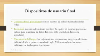 Dispositivos de usuario final
• Computadoras personales: son los puestos de trabajo habituales de las
redes
• Terminal: muchas redes utilizan este tipo de equipo en lugar de puestos de
trabajo para la entrada de datos. En estos sólo se exhiben datos o se
introducen
• Electrónica del hogar: las tarjetas de red empezaron a integrarse, de forma
habitual, desde la primera década del siglo XXI, en muchos elementos
habituales de los hogares: televisores,
Sanchez Quezada Tatiana 10
 