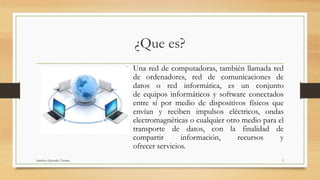 ¿Que es?
• Una red de computadoras, también llamada red
de ordenadores, red de comunicaciones de
datos o red informática, es un conjunto
de equipos informáticos y software conectados
entre sí por medio de dispositivos físicos que
envían y reciben impulsos eléctricos, ondas
electromagnéticas o cualquier otro medio para el
transporte de datos, con la finalidad de
compartir información, recursos y
ofrecer servicios.
Sanchez Quezada Tatiana 3
 