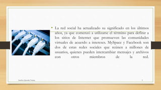 • La red social ha actualizado su significado en los últimos
años, ya que comenzó a utilizarse el término para definir a
los sitios de Internet que promueven las comunidades
virtuales de acuerdo a intereses. MySpace y Facebook son
dos de estas redes sociales que reúnen a millones de
usuarios, quienes pueden intercambiar mensajes y archivos
con otros miembros de la red.
Sanchez Quezada Tatiana 9
 