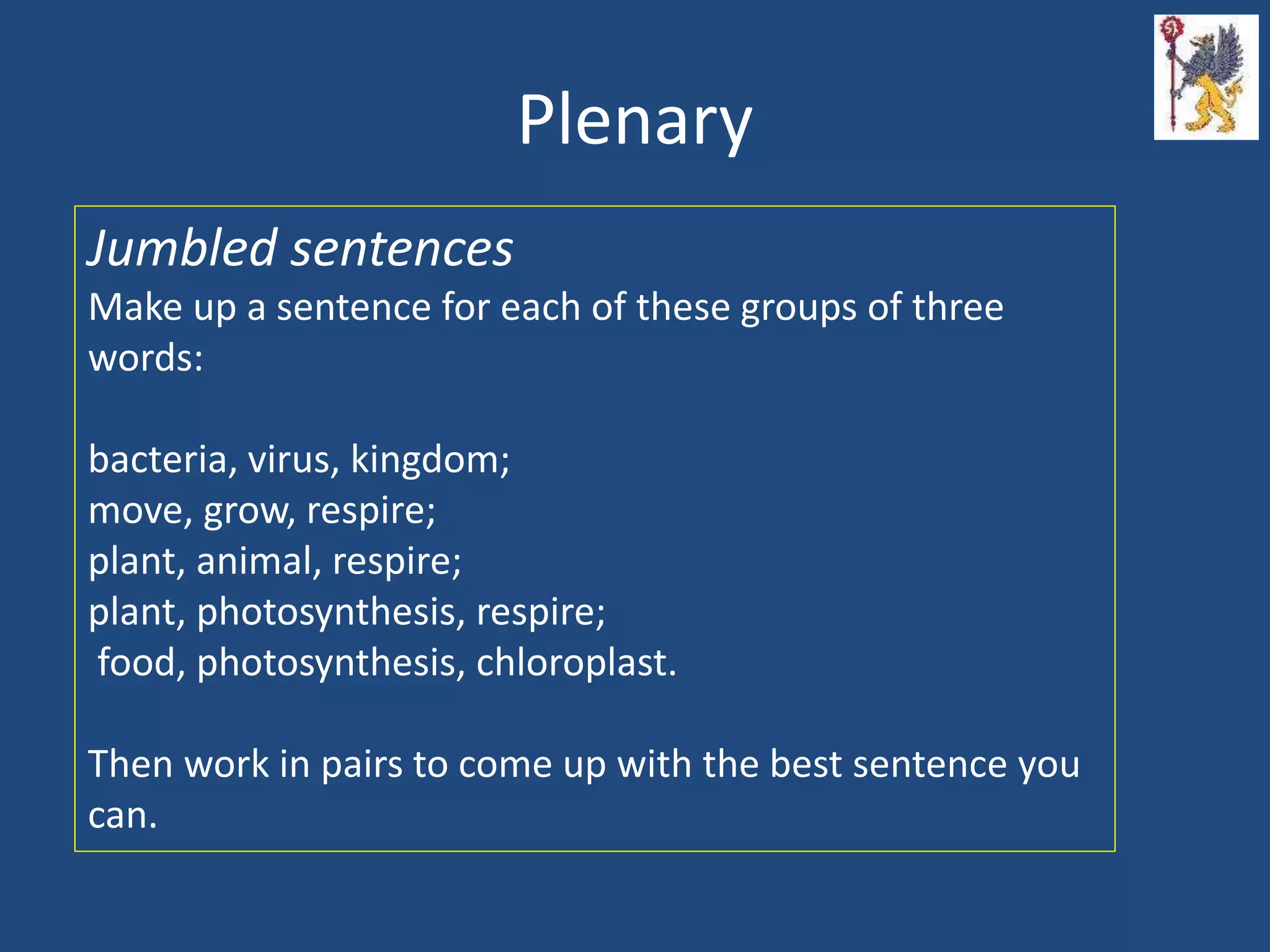 Plenary
Jumbled sentences
Make up a sentence for each of these groups of three
words:
bacteria, virus, kingdom;
move, grow, respire;
plant, animal, respire;
plant, photosynthesis, respire;
food, photosynthesis, chloroplast.
Then work in pairs to come up with the best sentence you
can.
 