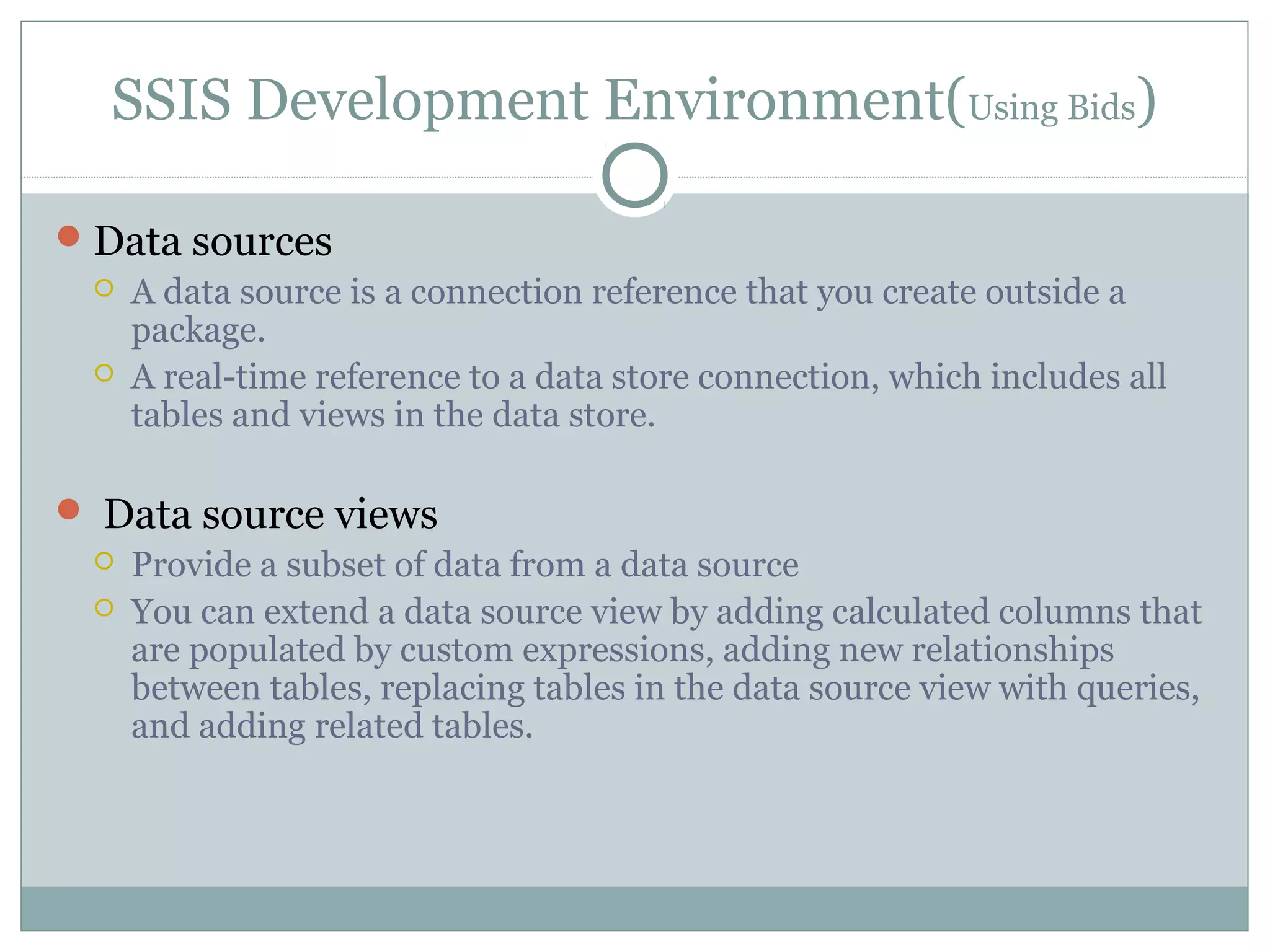 SSIS Development Environment(Using Bids)
Data sources
 A data source is a connection reference that you create outside a
package.
 A real-time reference to a data store connection, which includes all
tables and views in the data store.
 Data source views
 Provide a subset of data from a data source
 You can extend a data source view by adding calculated columns that
are populated by custom expressions, adding new relationships
between tables, replacing tables in the data source view with queries,
and adding related tables.
 